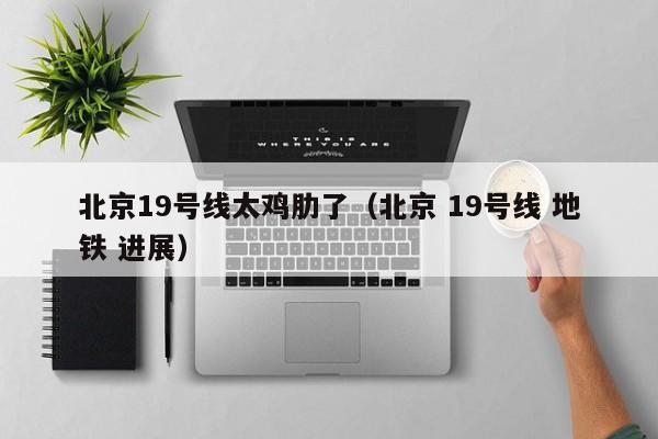 北京19号线太鸡肋了（北京 19号线 地铁 进展）