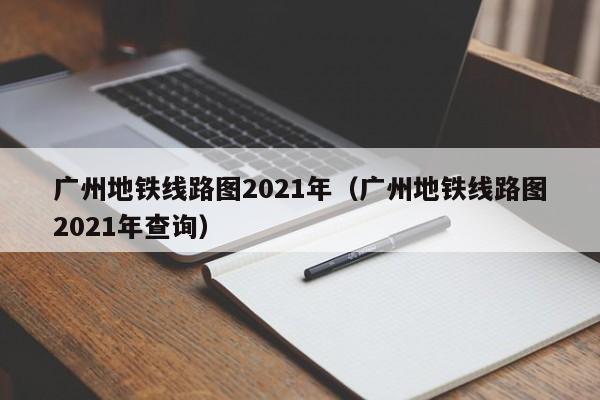 广州地铁线路图2021年（广州地铁线路图2021年查询）