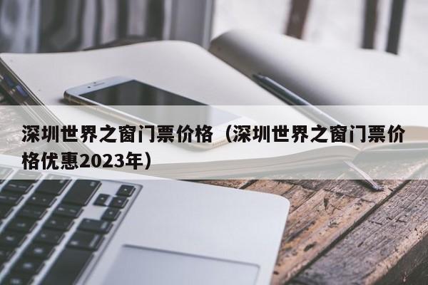 深圳世界之窗门票价格（深圳世界之窗门票价格优惠2023年）