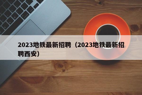 2023地铁最新招聘（2023地铁最新招聘西安）