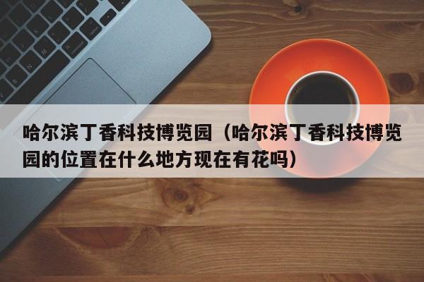 哈尔滨丁香科技博览园（哈尔滨丁香科技博览园的位置在什么地方现在有花吗）