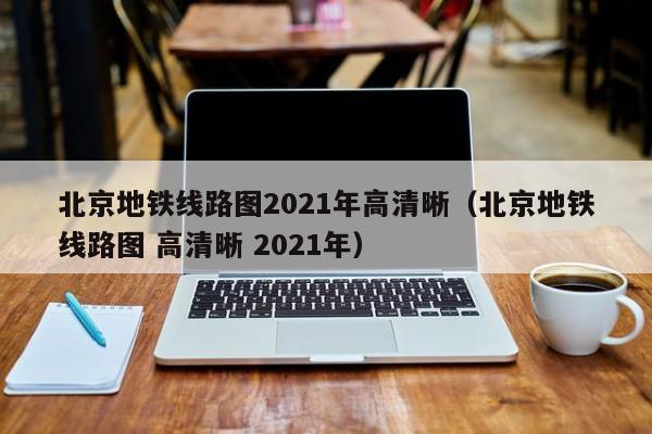 北京地铁线路图2021年高清晰（北京地铁线路图 高清晰 2021年）