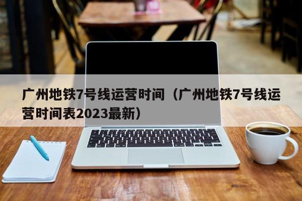 广州地铁7号线运营时间（广州地铁7号线运营时间表2023最新）