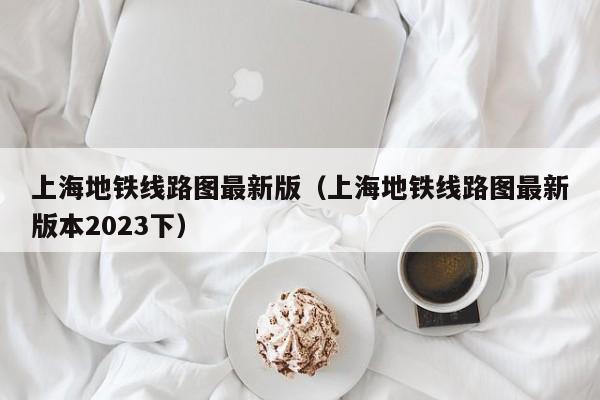 上海地铁线路图最新版（上海地铁线路图最新版本2023下）