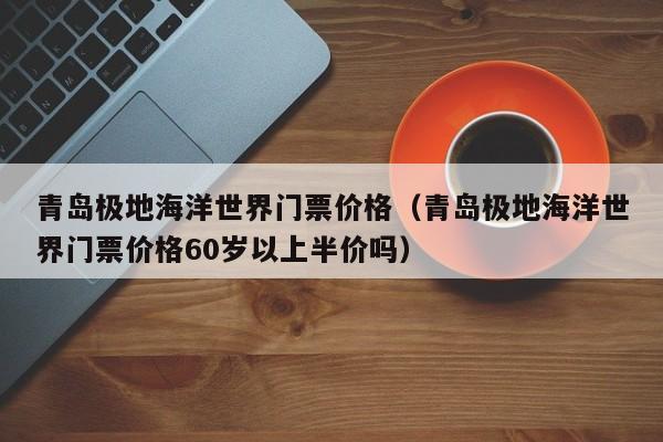 青岛极地海洋世界门票价格（青岛极地海洋世界门票价格60岁以上半价吗）