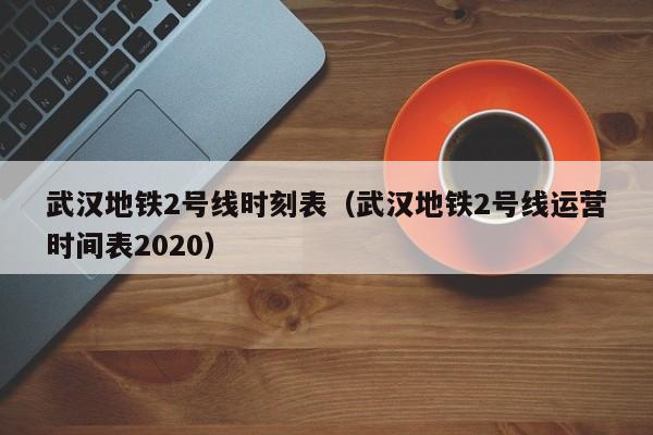 武汉地铁2号线时刻表（武汉地铁2号线运营时间表2020）