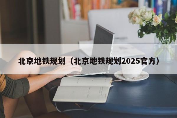 北京地铁规划（北京地铁规划2025官方）