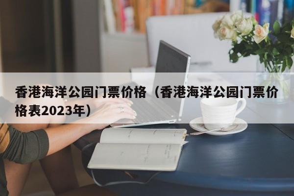 香港海洋公园门票价格（香港海洋公园门票价格表2023年）