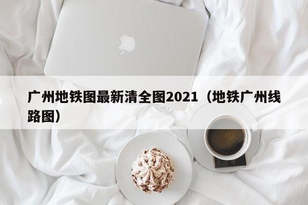 广州地铁图最新清全图2021（地铁广州线路图）