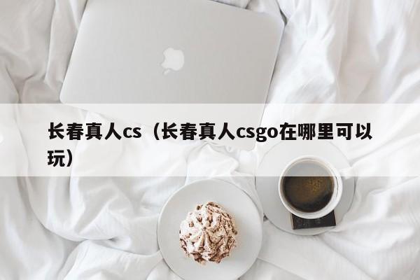 长春真人cs（长春真人csgo在哪里可以玩）