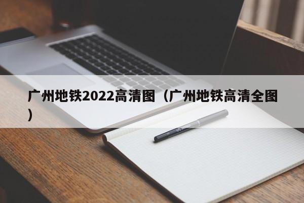 广州地铁2022高清图（广州地铁高清全图）