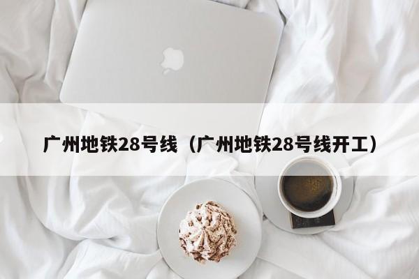 广州地铁28号线（广州地铁28号线开工）