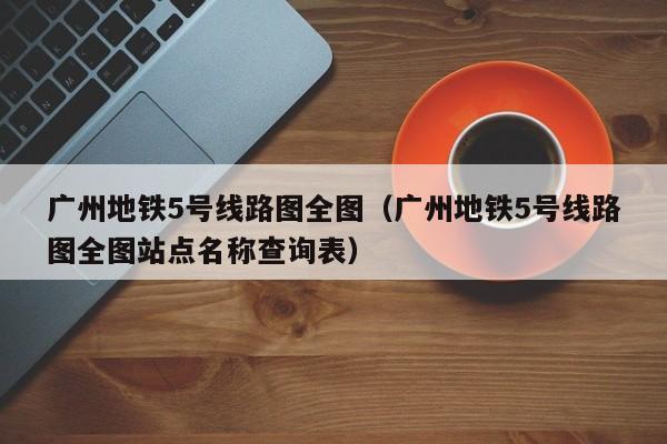 广州地铁5号线路图全图（广州地铁5号线路图全图站点名称查询表）