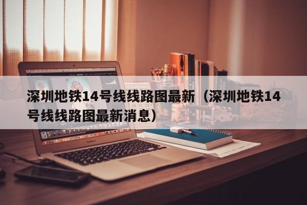 深圳地铁14号线线路图最新（深圳地铁14号线线路图最新消息）