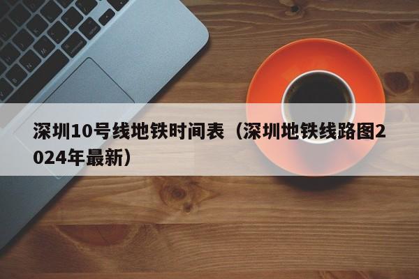 深圳10号线地铁时间表（深圳地铁线路图2024年最新）