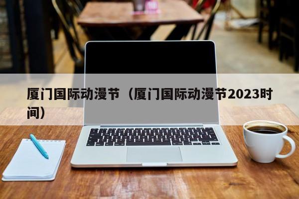 厦门国际动漫节（厦门国际动漫节2023时间）