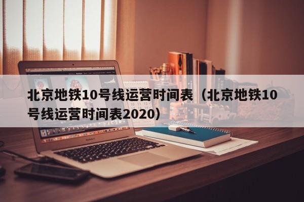 北京地铁10号线运营时间表（北京地铁10号线运营时间表2020）