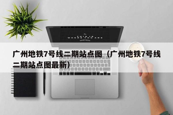 广州地铁7号线二期站点图（广州地铁7号线二期站点图最新）