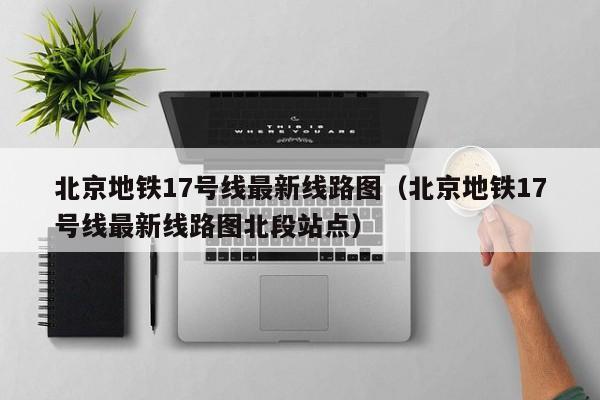 北京地铁17号线最新线路图（北京地铁17号线最新线路图北段站点）